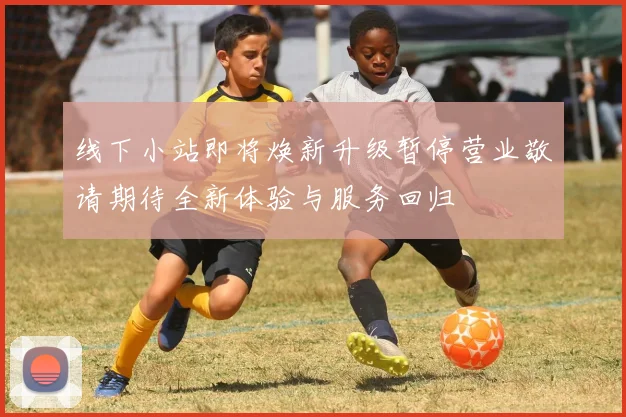 线下小站即将焕新升级暂停营业敬请期待全新体验与服务回归