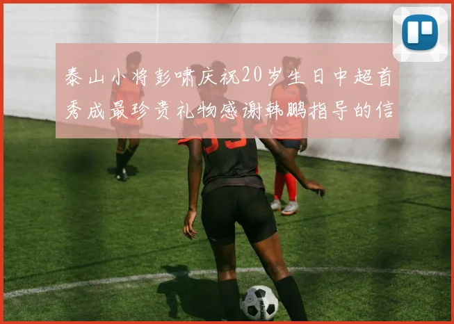泰山小将彭啸庆祝20岁生日中超首秀成最珍贵礼物感谢韩鹏指导的信任与支持