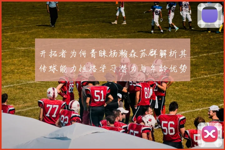 开拓者为何青睐杨瀚森苏群解析其传球能力性格学习潜力与年龄优势