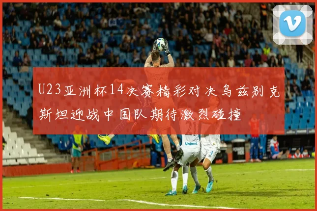 U23亚洲杯14决赛精彩对决乌兹别克斯坦迎战中国队期待激烈碰撞