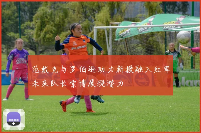 范戴克与罗伯逊助力新援融入红军未来队长索博展现潜力