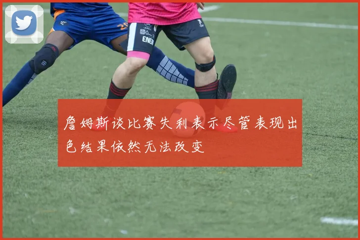 詹姆斯谈比赛失利表示尽管表现出色结果依然无法改变