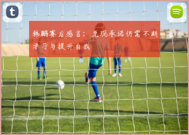 韩鹏赛后感言：兑现承诺仍需不断学习与提升自我
