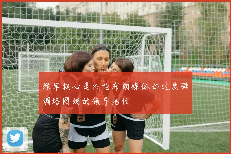 绿军核心是杰伦布朗媒体却过度强调塔图姆的领导地位