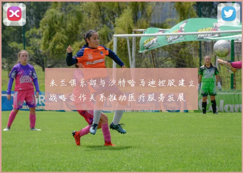 米兰俱乐部与沙特哈马迪控股建立战略合作关系推动医疗服务发展