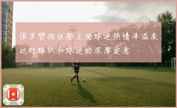 保罗赞扬快船主场球迷热情洋溢表达对球队和球迷的深厚爱意