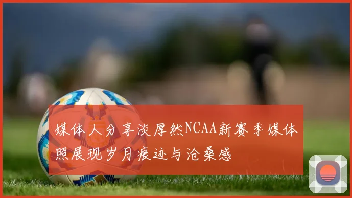 媒体人分享淡厚然NCAA新赛季媒体照展现岁月痕迹与沧桑感