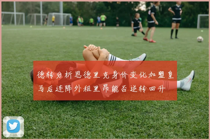 德转分析恩德里克身价变化加盟皇马后连降外租里昂能否逆转回升