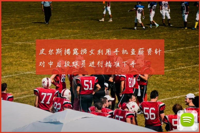 皮尔斯揭露捞女利用手机查薪资针对中后段球员进行精准下手