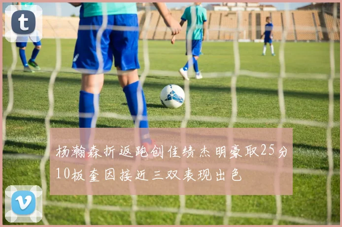 杨瀚森折返跑创佳绩杰明豪取25分10板奎因接近三双表现出色