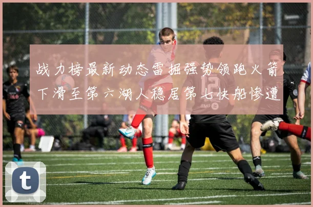 战力榜最新动态雷掘强势领跑火箭下滑至第六湖人稳居第七快船惨遭重创跌至二十七位