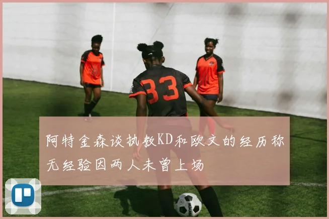 阿特金森谈执教KD和欧文的经历称无经验因两人未曾上场