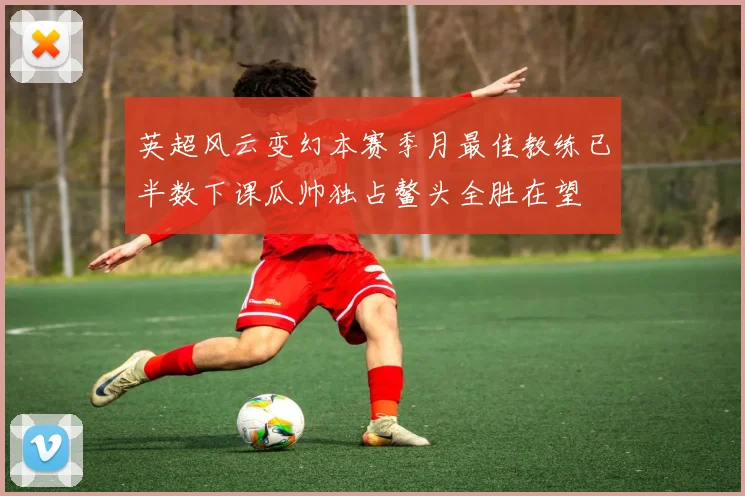 英超风云变幻本赛季月最佳教练已半数下课瓜帅独占鳌头全胜在望