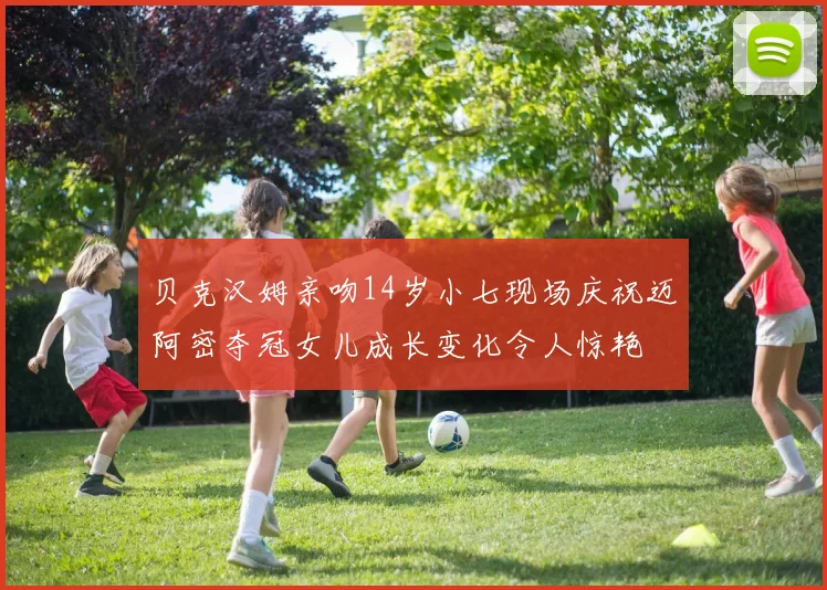 贝克汉姆亲吻14岁小七现场庆祝迈阿密夺冠女儿成长变化令人惊艳
