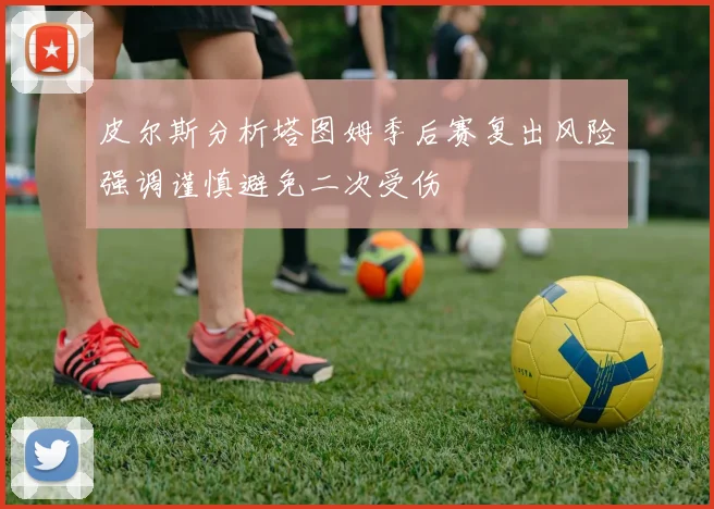 皮尔斯分析塔图姆季后赛复出风险强调谨慎避免二次受伤